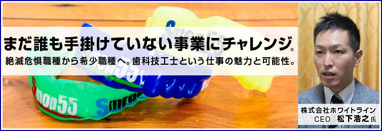 まだ誰も手がけていない事業にチャレンジし、絶滅危惧職種から希少職種へ。～歯科技工士という仕事の魅力と可能性～―株式会社ホワイトライン